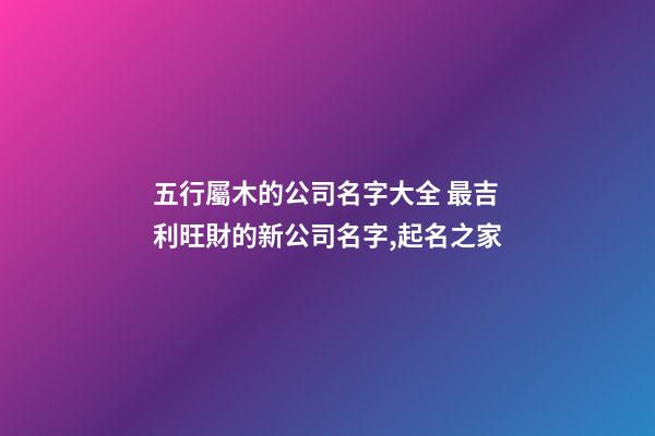 五行屬木的公司名字大全 最吉利旺財的新公司名字,起名之家-第1張-公司起名-玄機派